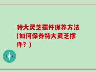 特大灵芝摆件保养方法(如何保养特大灵芝摆件？)