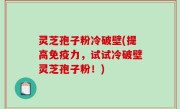 灵芝孢子粉冷破壁(提高免疫力，试试冷破壁灵芝孢子粉！)