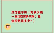 灵芝孢子粉一克多少钱一盒(灵芝孢子粉：每盒价格是多少？)