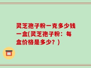 灵芝孢子粉一克多少钱一盒(灵芝孢子粉：每盒价格是多少？)