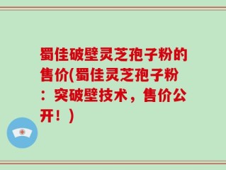 蜀佳破壁灵芝孢子粉的售价(蜀佳灵芝孢子粉：突破壁技术，售价公开！)