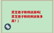 灵芝孢子粉利润高吗(灵芝孢子粉的利润有多高？)