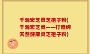 千源宏芝灵芝孢子粉(千源宏芝灵——打造纯天然健康灵芝孢子粉)