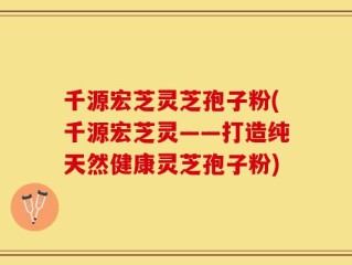 千源宏芝灵芝孢子粉(千源宏芝灵——打造纯天然健康灵芝孢子粉)