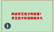 陶瓷灵芝孢子粉胶囊？灵芝孢子粉保质期多久