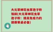大元草蝉花虫草孢子粉饭前(大元草蝉花虫草孢子粉：提高免疫力的健康餐桌必备)