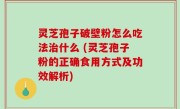 灵芝孢子破壁粉怎么吃法治什么 (灵芝孢子粉的正确食用方式及功效解析)