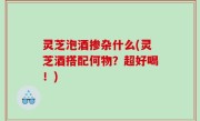 灵芝泡酒掺杂什么(灵芝酒搭配何物？超好喝！)