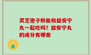 灵芝孢子粉能和益安宁丸一起吃吗？益安宁丸的成分有哪些
