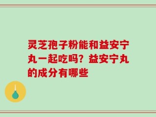 灵芝孢子粉能和益安宁丸一起吃吗？益安宁丸的成分有哪些
