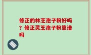 修正的林芝孢子粉好吗？修正灵芝孢子粉靠谱吗
