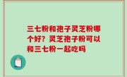 三七粉和孢子灵芝粉哪个好？灵芝孢子粉可以和三七粉一起吃吗