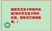破壁灵芝孢子粉制作机器(制作灵芝孢子粉的机器，帮助您打破难度墙。)