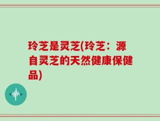 玲芝是灵芝(玲芝：源自灵芝的天然健康保健品)