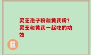 灵芝孢子粉和黄芪粉？灵芝和黄芪一起吃的功效