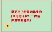 灵芝孢子粉是活体生物(灵芝孢子粉：一种活体生物的源泉)