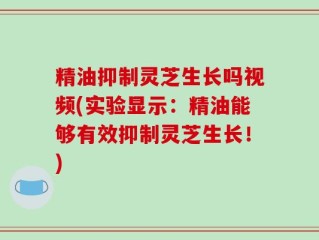 精油抑制灵芝生长吗视频(实验显示：精油能够有效抑制灵芝生长！)