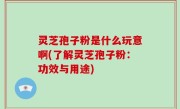 灵芝孢子粉是什么玩意啊(了解灵芝孢子粉：功效与用途)