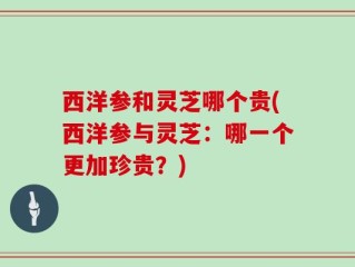 西洋参和灵芝哪个贵(西洋参与灵芝：哪一个更加珍贵？)