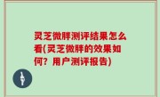 灵芝微胖测评结果怎么看(灵芝微胖的效果如何？用户测评报告)