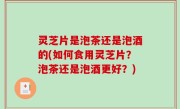 灵芝片是泡茶还是泡酒的(如何食用灵芝片？泡茶还是泡酒更好？)