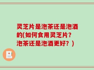 灵芝片是泡茶还是泡酒的(如何食用灵芝片？泡茶还是泡酒更好？)