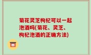 菊花灵芝枸杞可以一起泡酒吗(菊花、灵芝、枸杞泡酒的正确方法)