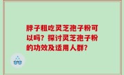 脖子粗吃灵芝孢子粉可以吗？探讨灵芝孢子粉的功效及适用人群？