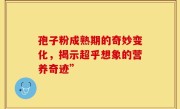 孢子粉成熟期的奇妙变化,揭示超乎想象的营养奇迹”