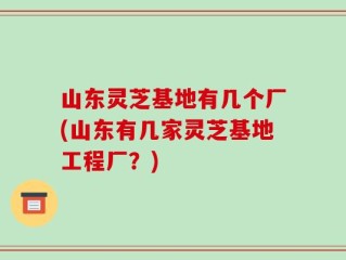 山东灵芝基地有几个厂(山东有几家灵芝基地工程厂？)