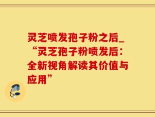 灵芝喷发孢子粉之后_“灵芝孢子粉喷发后：全新视角解读其价值与应用”