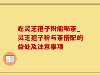 吃灵芝孢子粉能喝茶_灵芝孢子粉与茶搭配的益处及注意事项