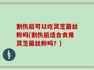 割伤后可以吃灵芝菌丝粉吗(割伤后适合食用灵芝菌丝粉吗？)
