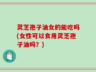 灵芝孢子油女的能吃吗(女性可以食用灵芝孢子油吗？)