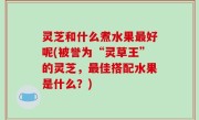 灵芝和什么煮水果最好呢(被誉为“灵草王”的灵芝，最佳搭配水果是什么？)