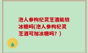 泡人参枸杞灵芝酒能放冰糖吗(泡人参枸杞灵芝酒可加冰糖吗？)