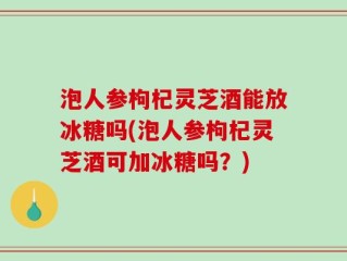 泡人参枸杞灵芝酒能放冰糖吗(泡人参枸杞灵芝酒可加冰糖吗？)