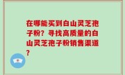 在哪能买到白山灵芝孢子粉？寻找高质量的白山灵芝孢子粉销售渠道？