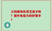 三利康有机灵芝孢子粉？提升免疫力的好帮手？