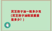 灵芝孢子油一瓶多少克(灵芝孢子油瓶装重量是多少？)