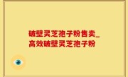 破壁灵芝孢子粉售卖_高效破壁灵芝孢子粉