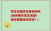 灵芝泡酒灵芝用清洗吗(如何制作灵芝泡酒？是否需要清洗灵芝？)