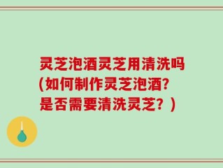灵芝泡酒灵芝用清洗吗(如何制作灵芝泡酒？是否需要清洗灵芝？)