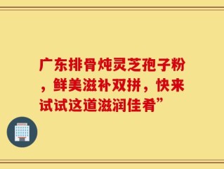 广东排骨炖灵芝孢子粉，鲜美滋补双拼，快来试试这道滋润佳肴”