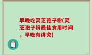 早晚吃灵芝孢子粉(灵芝孢子粉最佳食用时间，早晚有讲究)