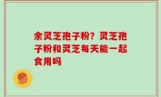 余灵芝孢子粉？灵芝孢子粉和灵芝每天能一起食用吗