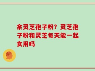 余灵芝孢子粉？灵芝孢子粉和灵芝每天能一起食用吗