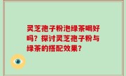 灵芝孢子粉泡绿茶喝好吗？探讨灵芝孢子粉与绿茶的搭配效果？