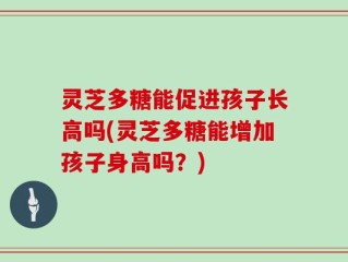 灵芝多糖能促进孩子长高吗(灵芝多糖能增加孩子身高吗？)
