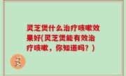 灵芝煲什么治疗咳嗽效果好(灵芝煲能有效治疗咳嗽，你知道吗？)